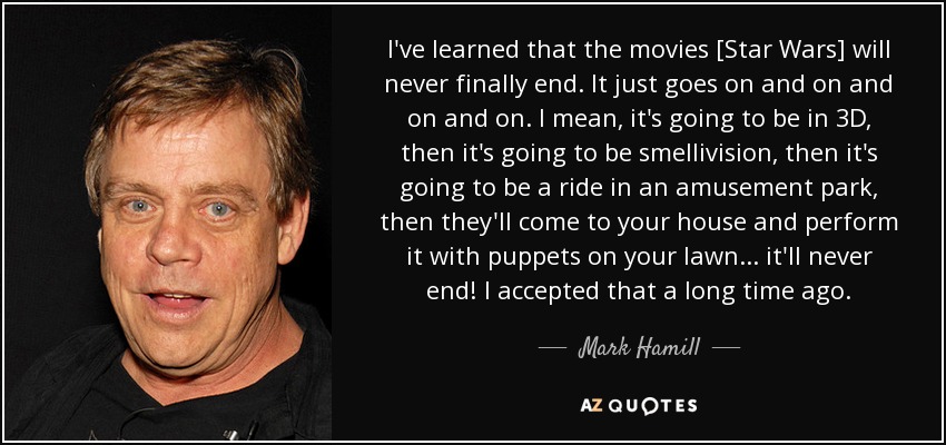 He aprendido que las películas [Star Wars] nunca terminará finalmente. Simplemente sigue y sigue y sigue. Quiero decir, va a ser en 3D, luego va a ser oledivisión, luego va a ser una atracción en un parque de atracciones, luego vendrán a tu casa y la representarán con marionetas en tu césped... ¡nunca acabará! Lo acepté hace mucho tiempo. - Mark Hamill