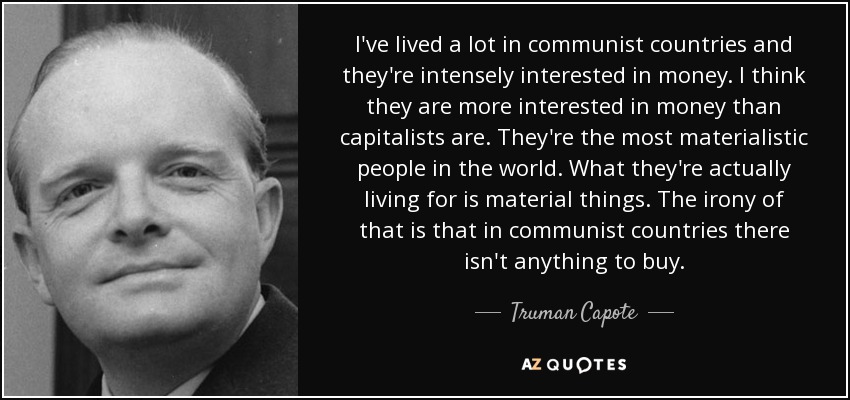 I've lived a lot in communist countries and they're intensely interested in money. I think they are more interested in money than capitalists are. They're the most materialistic people in the world. What they're actually living for is material things. The irony of that is that in communist countries there isn't anything to buy. - Truman Capote