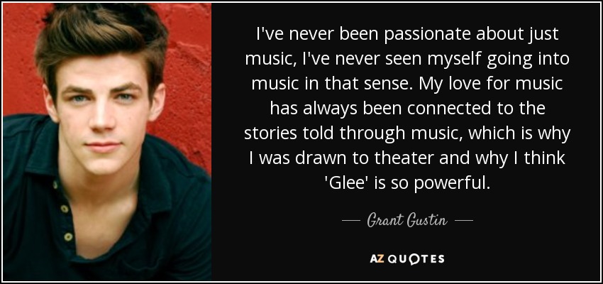 I've never been passionate about just music, I've never seen myself going into music in that sense. My love for music has always been connected to the stories told through music, which is why I was drawn to theater and why I think 'Glee' is so powerful. - Grant Gustin