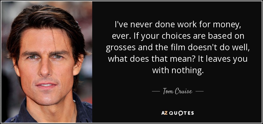 I've never done work for money, ever. If your choices are based on grosses and the film doesn't do well, what does that mean? It leaves you with nothing. - Tom Cruise