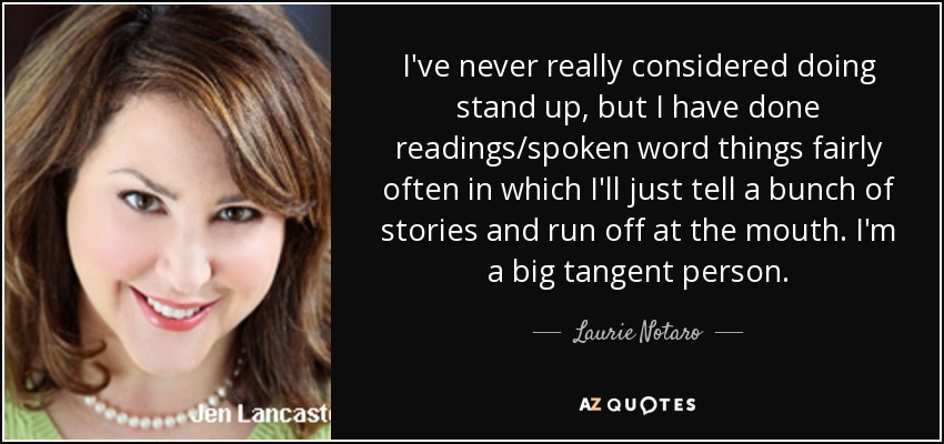 I've never really considered doing stand up, but I have done readings/spoken word things fairly often in which I'll just tell a bunch of stories and run off at the mouth. I'm a big tangent person. - Laurie Notaro