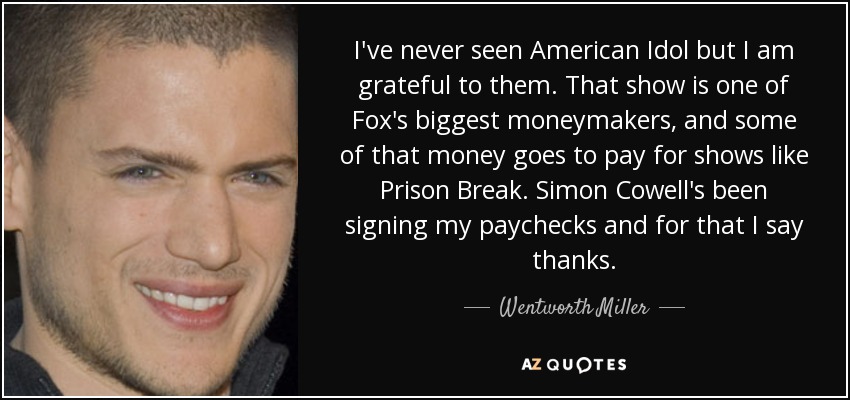 I've never seen American Idol but I am grateful to them. That show is one of Fox's biggest moneymakers, and some of that money goes to pay for shows like Prison Break. Simon Cowell's been signing my paychecks and for that I say thanks. - Wentworth Miller