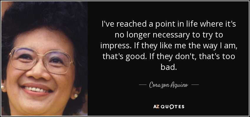 I've reached a point in life where it's no longer necessary to try to impress. If they like me the way I am, that's good. If they don't, that's too bad. - Corazon Aquino
