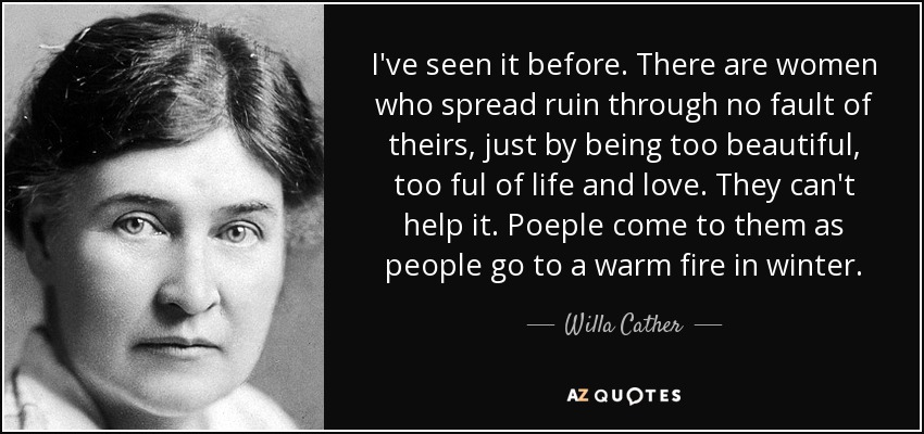 I've seen it before. There are women who spread ruin through no fault of theirs, just by being too beautiful, too ful of life and love. They can't help it. Poeple come to them as people go to a warm fire in winter. - Willa Cather