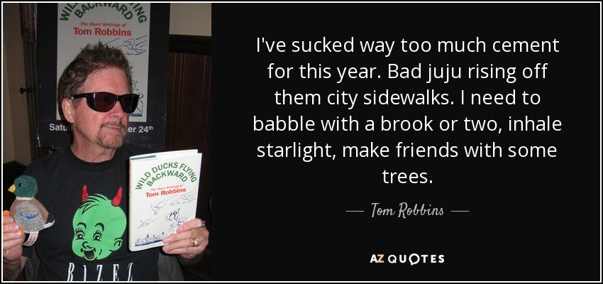 I've sucked way too much cement for this year. Bad juju rising off them city sidewalks. I need to babble with a brook or two, inhale starlight, make friends with some trees. - Tom Robbins