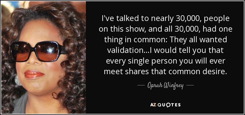 I've talked to nearly 30,000, people on this show, and all 30,000, had one thing in common: They all wanted validation...I would tell you that every single person you will ever meet shares that common desire. - Oprah Winfrey