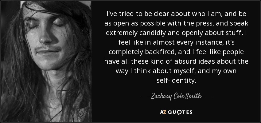I've tried to be clear about who I am, and be as open as possible with the press, and speak extremely candidly and openly about stuff. I feel like in almost every instance, it's completely backfired, and I feel like people have all these kind of absurd ideas about the way I think about myself, and my own self-identity. - Zachary Cole Smith