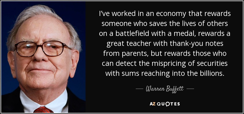 I’ve worked in an economy that rewards someone who saves the lives of others on a battlefield with a medal, rewards a great teacher with thank-you notes from parents, but rewards those who can detect the mispricing of securities with sums reaching into the billions. - Warren Buffett