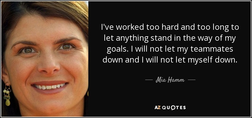 I've worked too hard and too long to let anything stand in the way of my goals. I will not let my teammates down and I will not let myself down. - Mia Hamm