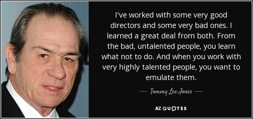I've worked with some very good directors and some very bad ones. I learned a great deal from both. From the bad, untalented people, you learn what not to do. And when you work with very highly talented people, you want to emulate them. - Tommy Lee Jones