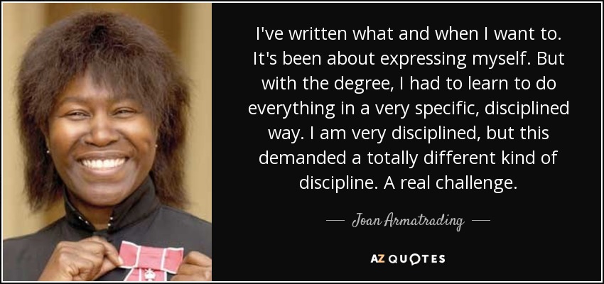 I've written what and when I want to. It's been about expressing myself. But with the degree, I had to learn to do everything in a very specific, disciplined way. I am very disciplined, but this demanded a totally different kind of discipline. A real challenge. - Joan Armatrading