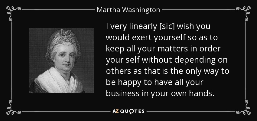 I very linearly [sic] wish you would exert yourself so as to keep all your matters in order your self without depending on others as that is the only way to be happy to have all your business in your own hands. - Martha Washington