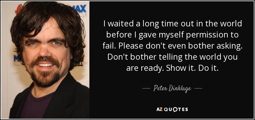 I waited a long time out in the world before I gave myself permission to fail. Please don't even bother asking. Don't bother telling the world you are ready. Show it. Do it. - Peter Dinklage