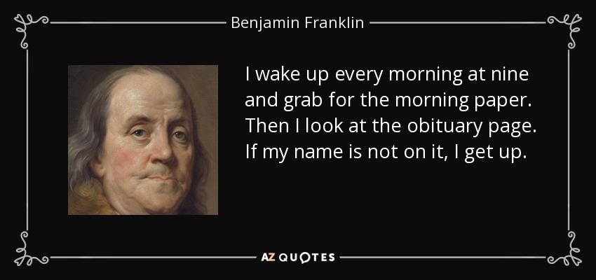 I wake up every morning at nine and grab for the morning paper. Then I look at the obituary page. If my name is not on it, I get up. - Benjamin Franklin