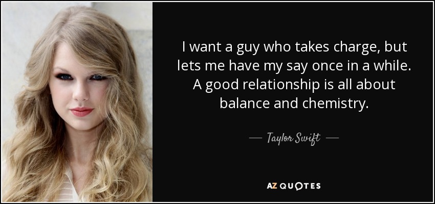 I want a guy who takes charge, but lets me have my say once in a while. A good relationship is all about balance and chemistry. - Taylor Swift