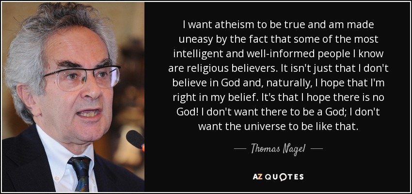 I want atheism to be true and am made uneasy by the fact that some of the most intelligent and well-informed people I know are religious believers. It isn't just that I don't believe in God and, naturally, I hope that I'm right in my belief. It's that I hope there is no God! I don't want there to be a God; I don't want the universe to be like that. - Thomas Nagel