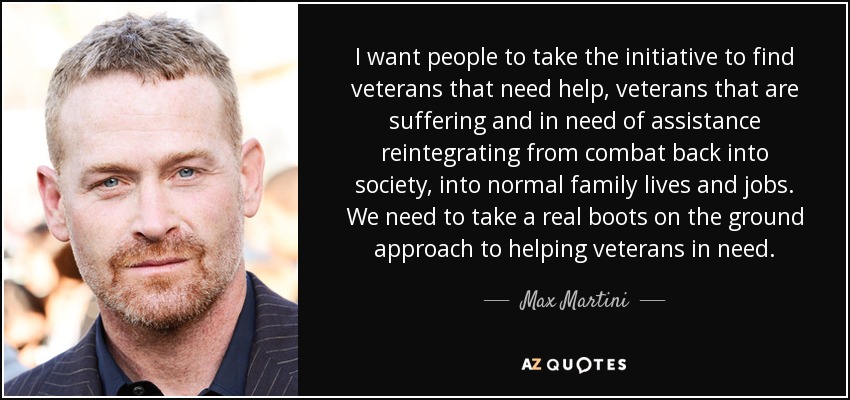 I want people to take the initiative to find veterans that need help, veterans that are suffering and in need of assistance reintegrating from combat back into society, into normal family lives and jobs. We need to take a real boots on the ground approach to helping veterans in need. - Max Martini