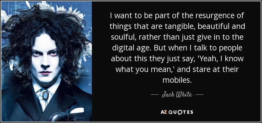I want to be part of the resurgence of things that are tangible, beautiful and soulful, rather than just give in to the digital age. But when I talk to people about this they just say, 'Yeah, I know what you mean,' and stare at their mobiles. - Jack White