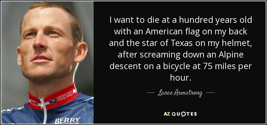 I want to die at a hundred years old with an American flag on my back and the star of Texas on my helmet, after screaming down an Alpine descent on a bicycle at 75 miles per hour. - Lance Armstrong