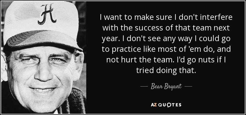 I want to make sure I don't interfere with the success of that team next year. I don't see any way I could go to practice like most of 'em do, and not hurt the team. I'd go nuts if I tried doing that. - Bear Bryant