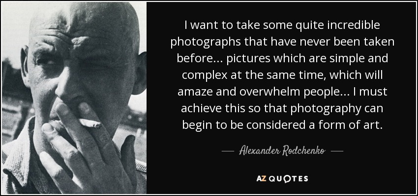 I want to take some quite incredible photographs that have never been taken before... pictures which are simple and complex at the same time, which will amaze and overwhelm people ... I must achieve this so that photography can begin to be considered a form of art. - Alexander Rodchenko