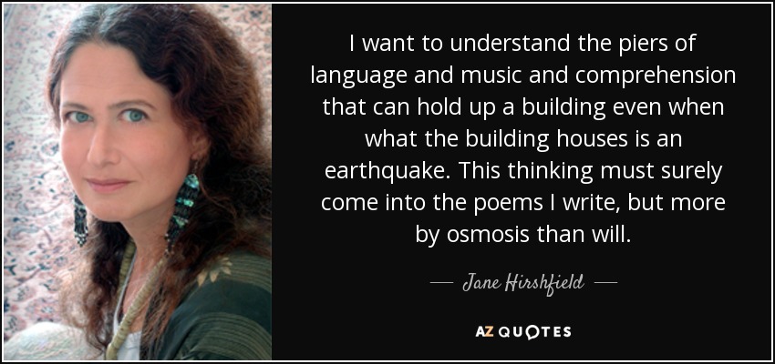 Quiero entender los pilares del lenguaje y la música y la comprensión que pueden sostener un edificio incluso cuando lo que el edificio alberga es un terremoto. Sin duda, este pensamiento debe entrar en los poemas que escribo, pero más por ósmosis que por voluntad. - Jane Hirshfield