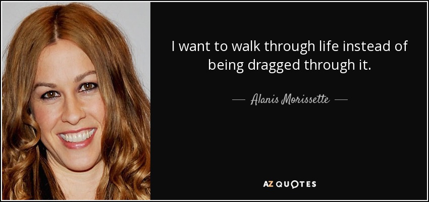 I want to walk through life instead of being dragged through it. - Alanis Morissette