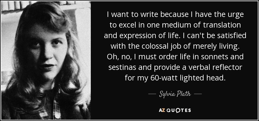 I want to write because I have the urge to excel in one medium of translation and expression of life. I can't be satisfied with the colossal job of merely living. Oh, no, I must order life in sonnets and sestinas and provide a verbal reflector for my 60-watt lighted head. - Sylvia Plath
