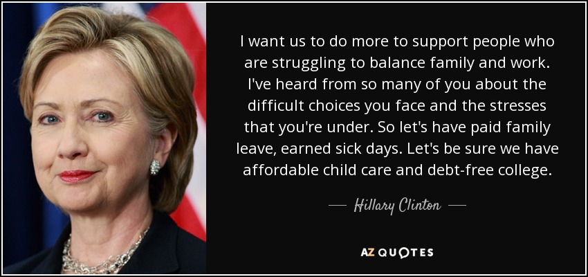 Quiero que hagamos más para apoyar a las personas que luchan por conciliar familia y trabajo. Muchos de ustedes me han hablado de las difíciles decisiones a las que se enfrentan y del estrés al que están sometidos. Así que vamos a tener permisos familiares pagados, días de baja por enfermedad ganados. Asegurémonos de que tenemos guarderías asequibles y una universidad sin deudas. - Hillary Clinton