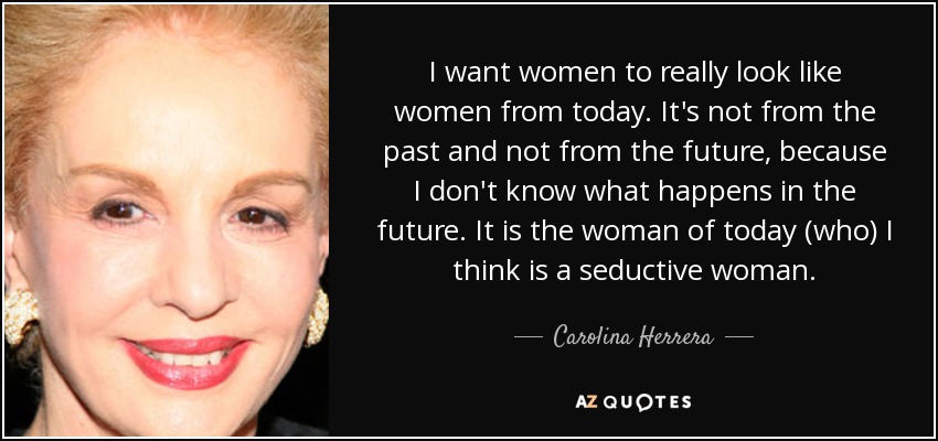 I want women to really look like women from today. It's not from the past and not from the future, because I don't know what happens in the future. It is the woman of today (who) I think is a seductive woman. - Carolina Herrera