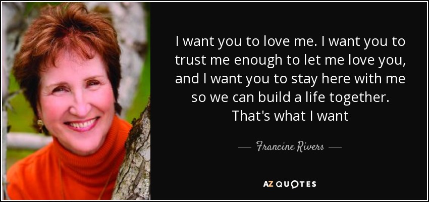 I want you to love me. I want you to trust me enough to let me love you, and I want you to stay here with me so we can build a life together. That's what I want - Francine Rivers