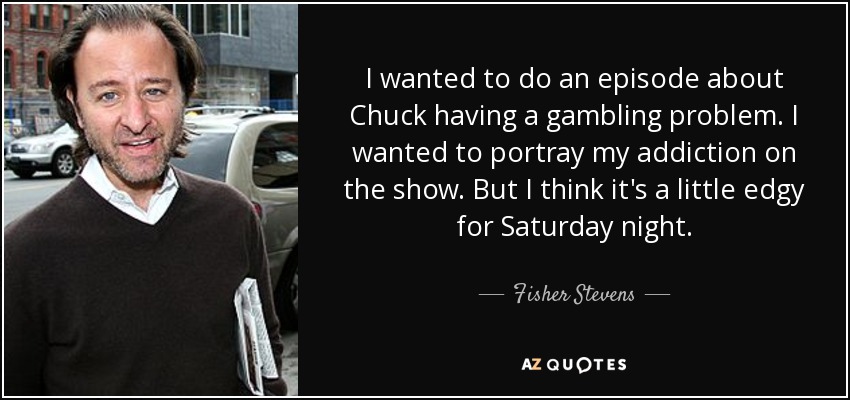 I wanted to do an episode about Chuck having a gambling problem. I wanted to portray my addiction on the show. But I think it's a little edgy for Saturday night. - Fisher Stevens