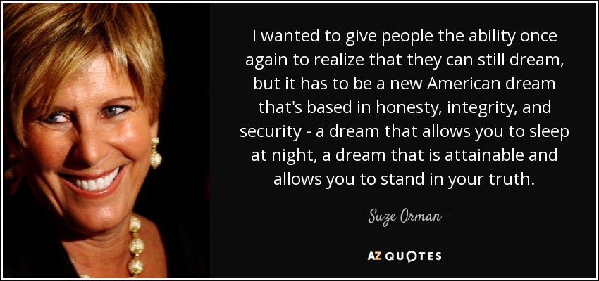 I wanted to give people the ability once again to realize that they can still dream, but it has to be a new American dream that's based in honesty, integrity, and security - a dream that allows you to sleep at night, a dream that is attainable and allows you to stand in your truth. - Suze Orman