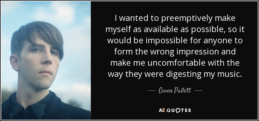 I wanted to preemptively make myself as available as possible, so it would be impossible for anyone to form the wrong impression and make me uncomfortable with the way they were digesting my music. - Owen Pallett