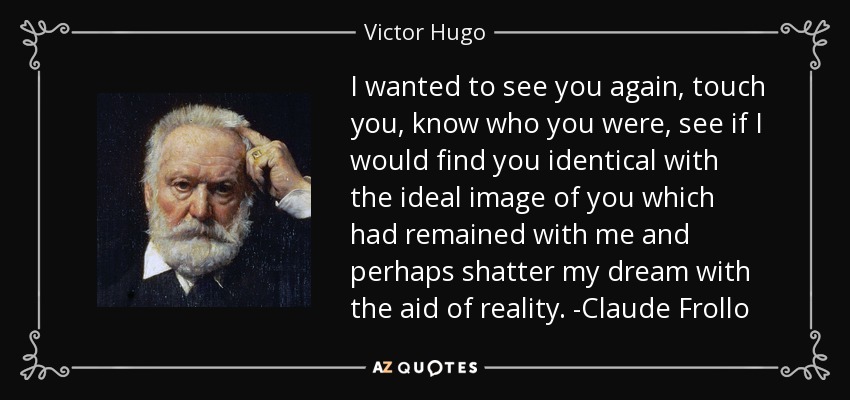 I wanted to see you again, touch you, know who you were, see if I would find you identical with the ideal image of you which had remained with me and perhaps shatter my dream with the aid of reality. -Claude Frollo - Victor Hugo