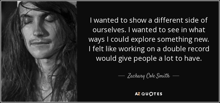 I wanted to show a different side of ourselves. I wanted to see in what ways I could explore something new. I felt like working on a double record would give people a lot to have. - Zachary Cole Smith