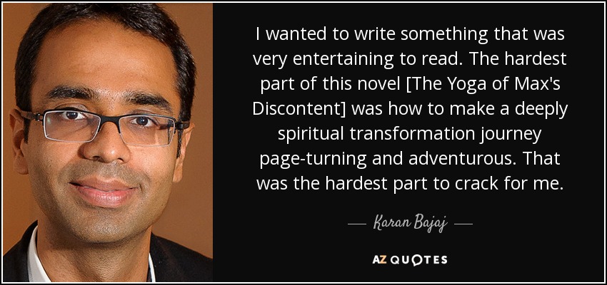 I wanted to write something that was very entertaining to read. The hardest part of this novel [The Yoga of Max's Discontent] was how to make a deeply spiritual transformation journey page-turning and adventurous. That was the hardest part to crack for me. - Karan Bajaj
