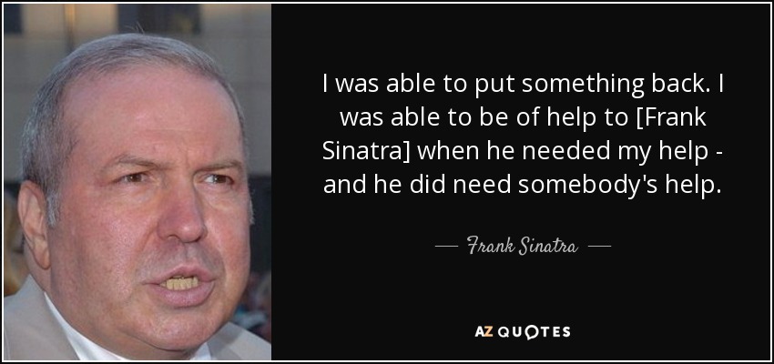 I was able to put something back. I was able to be of help to [Frank Sinatra] when he needed my help - and he did need somebody's help. - Frank Sinatra, Jr.