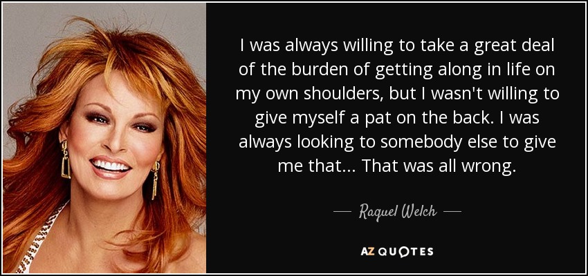I was always willing to take a great deal of the burden of getting along in life on my own shoulders, but I wasn't willing to give myself a pat on the back. I was always looking to somebody else to give me that. .. That was all wrong. - Raquel Welch