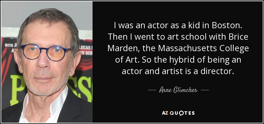 Yo era un actor como un niño en Boston. Luego fui a la escuela de arte con Brice Marden, el Massachusetts College of Art. Así que el híbrido de ser actor y artista es un director. - Arne Glimcher