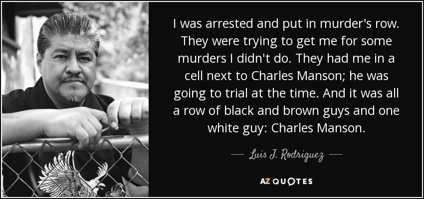 I was arrested and put in murder's row. They were trying to get me for some murders I didn't do. They had me in a cell next to Charles Manson; he was going to trial at the time. And it was all a row of black and brown guys and one white guy: Charles Manson. - Luis J. Rodriguez