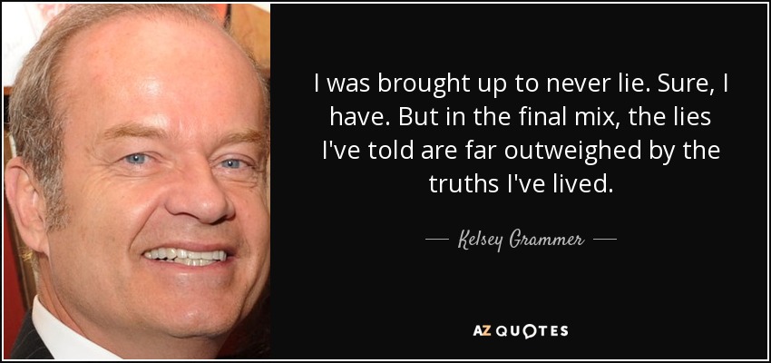 I was brought up to never lie. Sure, I have. But in the final mix, the lies I've told are far outweighed by the truths I've lived. - Kelsey Grammer