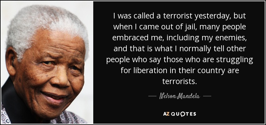 I was called a terrorist yesterday, but when I came out of jail, many people embraced me, including my enemies, and that is what I normally tell other people who say those who are struggling for liberation in their country are terrorists. - Nelson Mandela
