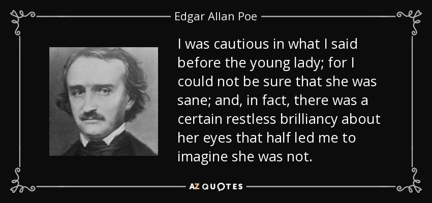 I was cautious in what I said before the young lady; for I could not be sure that she was sane; and, in fact, there was a certain restless brilliancy about her eyes that half led me to imagine she was not. - Edgar Allan Poe