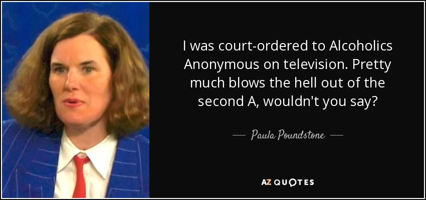 I was court-ordered to Alcoholics Anonymous on television. Pretty much blows the hell out of the second A, wouldn't you say? - Paula Poundstone