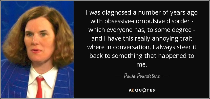 I was diagnosed a number of years ago with obsessive-compulsive disorder - which everyone has, to some degree - and I have this really annoying trait where in conversation, I always steer it back to something that happened to me. - Paula Poundstone