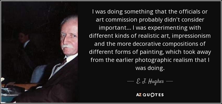 I was doing something that the officials or art commission probably didn't consider important... I was experimenting with different kinds of realistic art, impressionism and the more decorative compositions of different forms of painting, which took away from the earlier photographic realism that I was doing. - E. J. Hughes