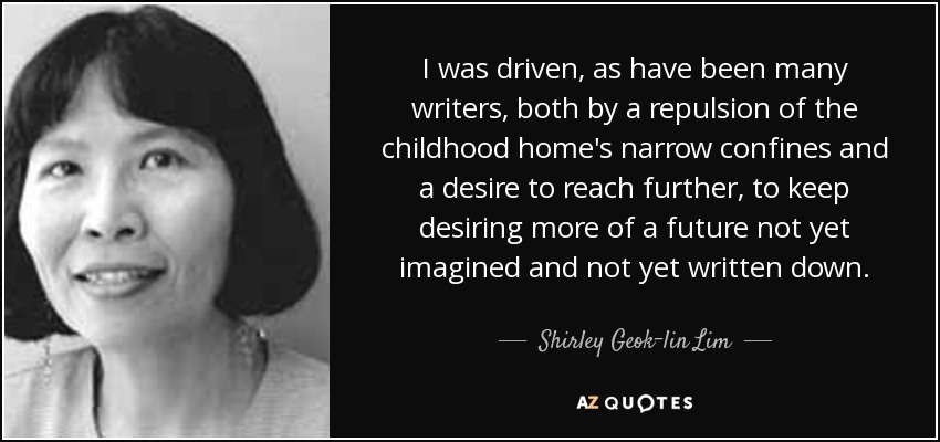 I was driven, as have been many writers, both by a repulsion of the childhood home's narrow confines and a desire to reach further, to keep desiring more of a future not yet imagined and not yet written down. - Shirley Geok-lin Lim
