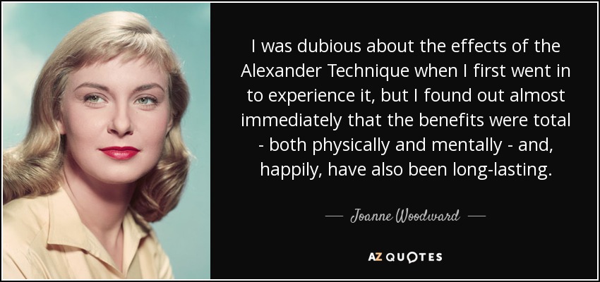 Tenía mis dudas sobre los efectos de la Técnica Alexander cuando fui por primera vez a experimentarla, pero descubrí casi de inmediato que los beneficios eran totales -tanto física como mentalmente- y, afortunadamente, también han sido duraderos. - Joanne Woodward