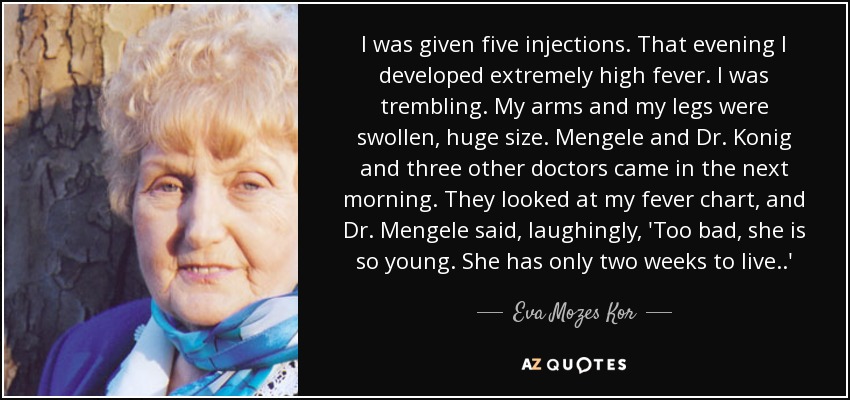 I was given five injections. That evening I developed extremely high fever. I was trembling. My arms and my legs were swollen, huge size. Mengele and Dr. Konig and three other doctors came in the next morning. They looked at my fever chart, and Dr. Mengele said, laughingly, 'Too bad, she is so young. She has only two weeks to live ..' - Eva Mozes Kor
